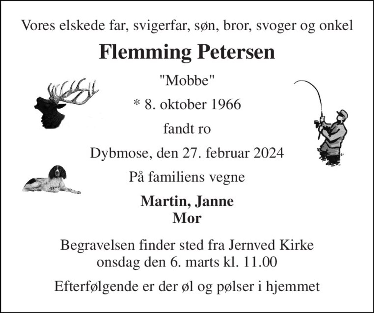 Vores elskede far, svigerfar, søn, bror, svoger og onkel 
Flemming Petersen 
"Mobbe" 
*​ 8. oktober 1966 
fandt ro 
Dybmose, den 27. februar 2024 
På familiens vegne 
Martin, Janne Mor 
Begravelsen​ finder sted fra Jernved Kirke​ onsdag den 6. marts​ kl. 11.00 
Efterfølgende er der øl og pølser i hjemmet