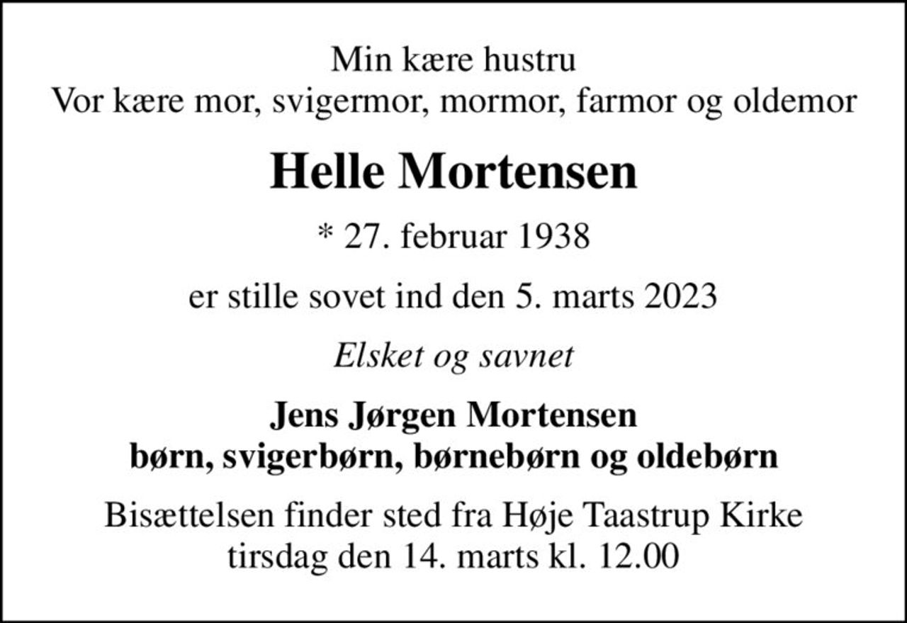 Min kære hustru Vor kære mor, svigermor, mormor, farmor og oldemor
Helle Mortensen
* 27. februar 1938
er stille sovet ind den 5. marts 2023
Elsket og savnet
Jens Jørgen Mortensen børn, svigerbørn, børnebørn og oldebørn
Bisættelsen finder sted fra Høje Taastrup Kirke  tirsdag den 14. marts kl. 12.00