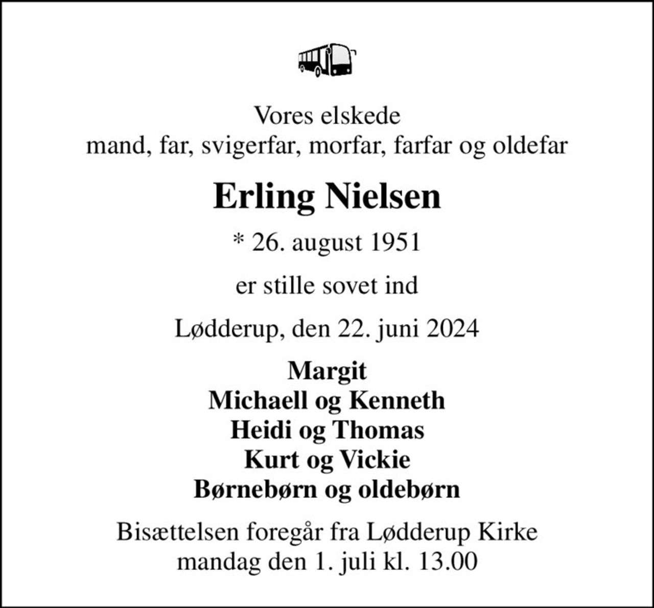 Vores elskede mand, far, svigerfar, morfar, farfar og oldefar
Erling Nielsen
* 26. august 1951
er stille sovet ind
Lødderup, den 22. juni 2024
Margit Michaell og Kenneth Heidi og Thomas Kurt og Vickie Børnebørn og oldebørn
Bisættelsen foregår fra Lødderup Kirke  mandag den 1. juli kl. 13.00