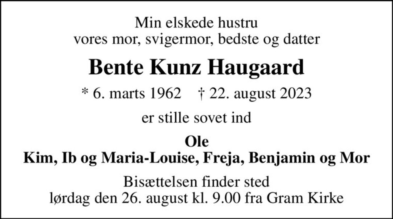 Min elskede hustru vores mor, svigermor, bedste og datter
Bente Kunz Haugaard
* 6. marts 1962    ✝ 22. august 2023
er stille sovet ind
Ole Kim, Ib og Maria-Louise, Freja, Benjamin og Mor
Bisættelsen finder sted lørdag den 26. august kl. 9.00 fra Gram Kirke