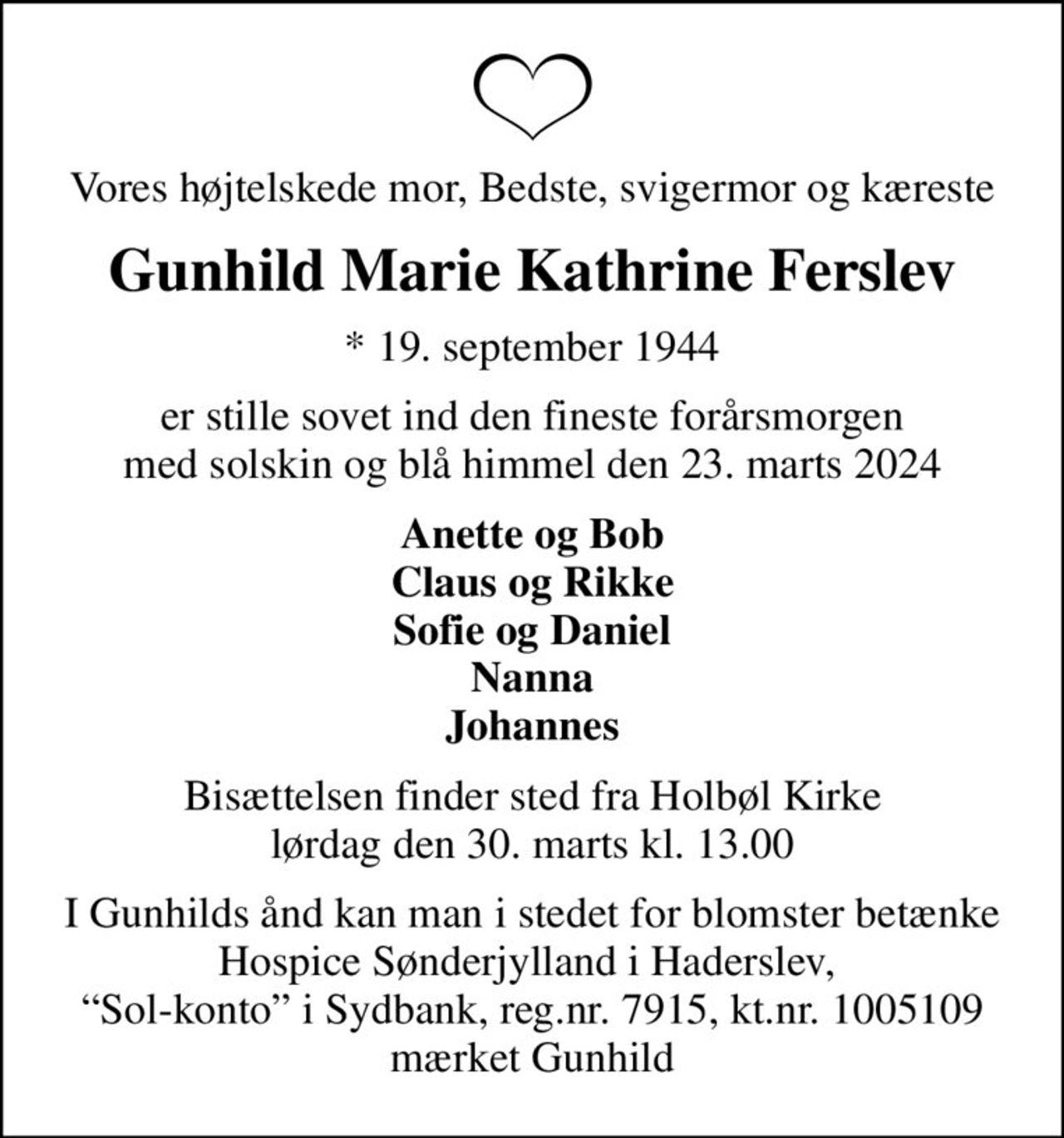 Vores højtelskede mor, Bedste, svigermor og kæreste
Gunhild Marie Kathrine Ferslev
* 19. september 1944
er stille sovet ind den fineste forårsmorgen med solskin og blå himmel den 23. marts 2024
Anette og Bob Claus og Rikke Sofie og Daniel Nanna Johannes
Bisættelsen finder sted fra Holbøl Kirke  lørdag den 30. marts kl. 13.00 
I Gunhilds ånd kan man i stedet for blomster betænke Hospice Sønderjylland i Haderslev,  Sol-konto i Sydbank, reg.nr. 7915, kt.nr. 1005109 mærket Gunhild