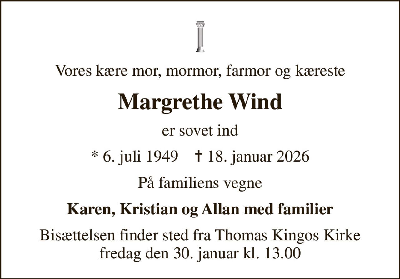 Vores kære mor, mormor, farmor og kæreste
Margrethe Wind
er sovet ind
* 6. juli 1949    ✝ 18. januar 2026
På familiens vegne
Karen, Kristian og Allan med familier
Bisættelsen finder sted fra Thomas Kingos Kirke  fredag den 30. januar kl. 13.00