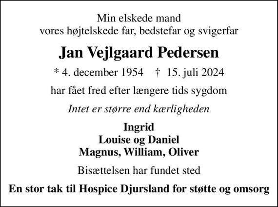 Min elskede mand vores højtelskede far, bedstefar og svigerfar
Jan Vejlgaard Pedersen
* 4. december 1954    &#x271d; 15. juli 2024
har fået fred efter længere tids sygdom
Intet er større end kærligheden
Ingrid Louise og Daniel Magnus, William, Oliver
Bisættelsen har fundet sted
En stor tak til Hospice Djursland for støtte og omsorg