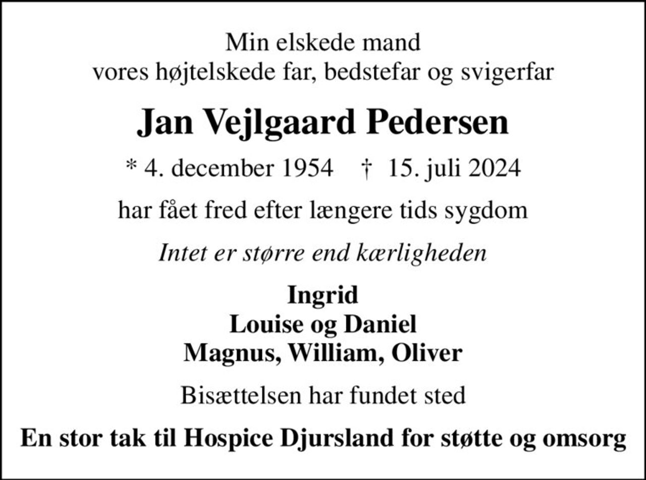 Min elskede mand vores højtelskede far, bedstefar og svigerfar
Jan Vejlgaard Pedersen
* 4. december 1954    ✝ 15. juli 2024
har fået fred efter længere tids sygdom
Intet er større end kærligheden
Ingrid Louise og Daniel Magnus, William, Oliver
Bisættelsen har fundet sted
En stor tak til Hospice Djursland for støtte og omsorg