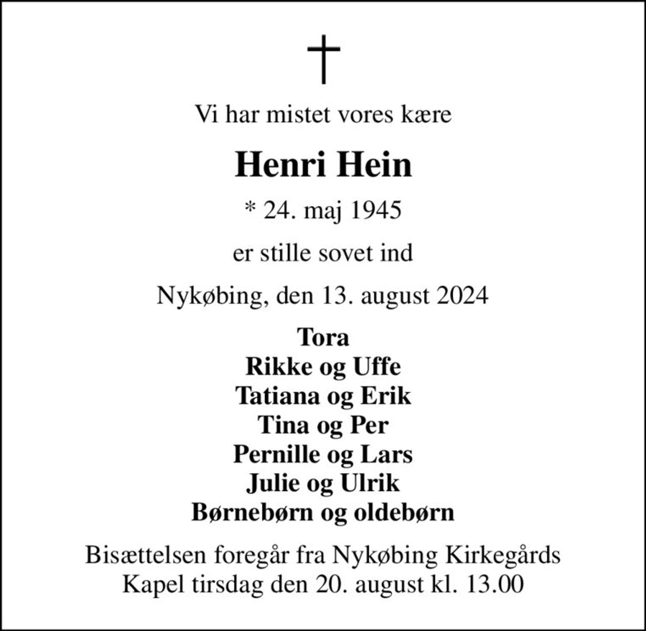 Vi har mistet vores kære
Henri Hein
* 24. maj 1945
er stille sovet ind
Nykøbing, den 13. august 2024
Tora Rikke og Uffe Tatiana og Erik Tina og Per Pernille og Lars Julie og Ulrik Børnebørn og oldebørn
Bisættelsen foregår fra Nykøbing Kirkegårds Kapel  tirsdag den 20. august kl. 13.00