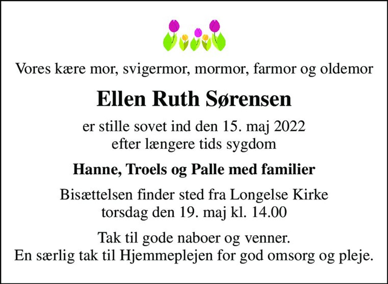 Vores kære mor, svigermor, mormor, farmor og oldemor
Ellen Ruth Sørensen
er stille sovet ind den 15. maj 2022 efter længere tids sygdom
Hanne, Troels og Palle med familier
Bisættelsen finder sted fra Longelse Kirke  torsdag den 19. maj kl. 14.00 
Tak til gode naboer og venner. En særlig tak til Hjemmeplejen for god omsorg og pleje.