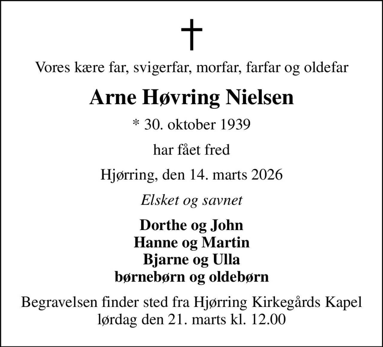 Vores kære far, svigerfar, morfar, farfar og oldefar
Arne Høvring Nielsen
* 30. oktober 1939
har fået fred
Hjørring, den 14. marts 2026
Elsket og savnet
Dorthe og John Hanne og Martin Bjarne og Ulla børnebørn og oldebørn
Begravelsen finder sted fra Hjørring Kirkegårds Kapel  lørdag den 21. marts kl. 12.00