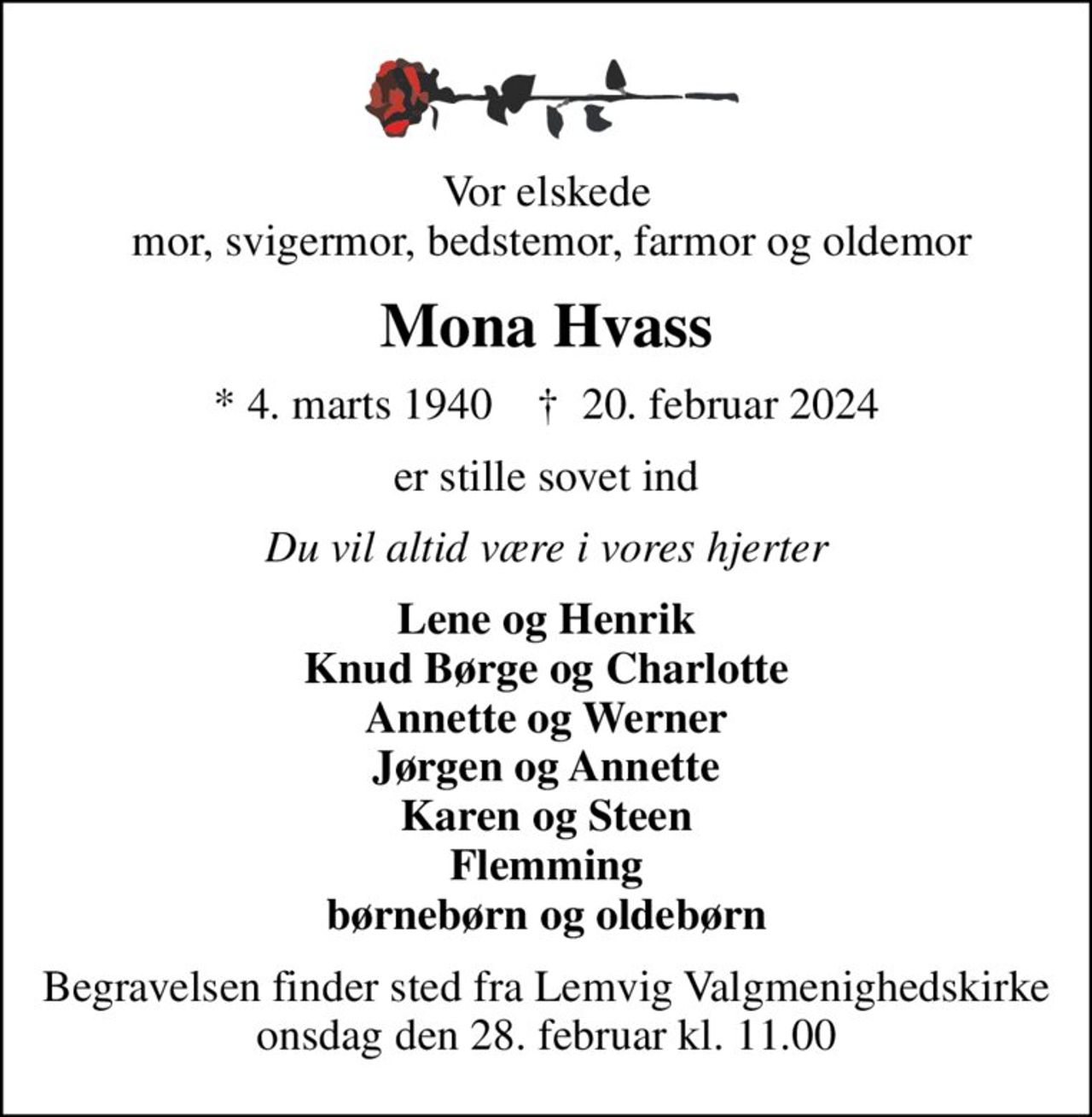 Vor elskede  mor, svigermor, bedstemor, farmor og oldemor
Mona Hvass
* 4. marts 1940    ✝ 20. februar 2024
er stille sovet ind
Du vil altid være i vores hjerter
Lene og Henrik Knud Børge og Charlotte Annette og Werner Jørgen og Annette Karen og Steen Flemming børnebørn og oldebørn
Begravelsen finder sted fra Lemvig Valgmenighedskirke  onsdag den 28. februar kl. 11.00