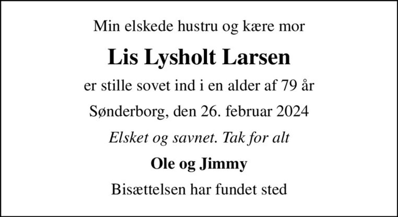 Min elskede hustru og kære mor
Lis Lysholt Larsen
er stille sovet ind i en alder af 79 år
Sønderborg, den 26. februar 2024
Elsket og savnet. Tak for alt
Ole og Jimmy
Bisættelsen har fundet sted