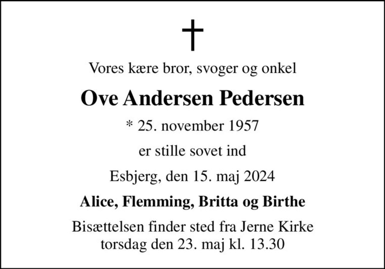 Vores kære bror, svoger og onkel
Ove Andersen Pedersen
* 25. november 1957
er stille sovet ind
Esbjerg, den 15. maj 2024
Alice, Flemming, Britta og Birthe
Bisættelsen finder sted fra Jerne Kirke  torsdag den 23. maj kl. 13.30