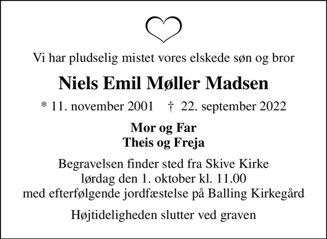 Vi har pludselig mistet vores elskede søn og bror
Niels Emil Møller Madsen
* 11. november 2001    ✝ 22. september 2022
Mor og Far Theis og Freja
Begravelsen finder sted fra Skive Kirke  lørdag den 1. oktober kl. 11.00  med efterfølgende jordfæstelse på Balling Kirkegård
Højtideligheden slutter ved graven