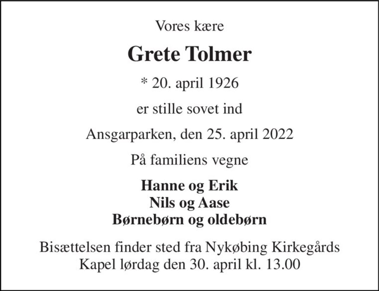 Vores kære 
Grete Tolmer 
*​ 20. april 1926 
er stille sovet ind 
Ansgarparken, den 25. april 2022 
På familiens vegne 
Hanne og Erik Nils og Aase Børnebørn og oldebørn 
Bisættelsen​ finder sted fra Nykøbing Kirkegårds​ Kapel lørdag den 30. april​ kl. 13.00
