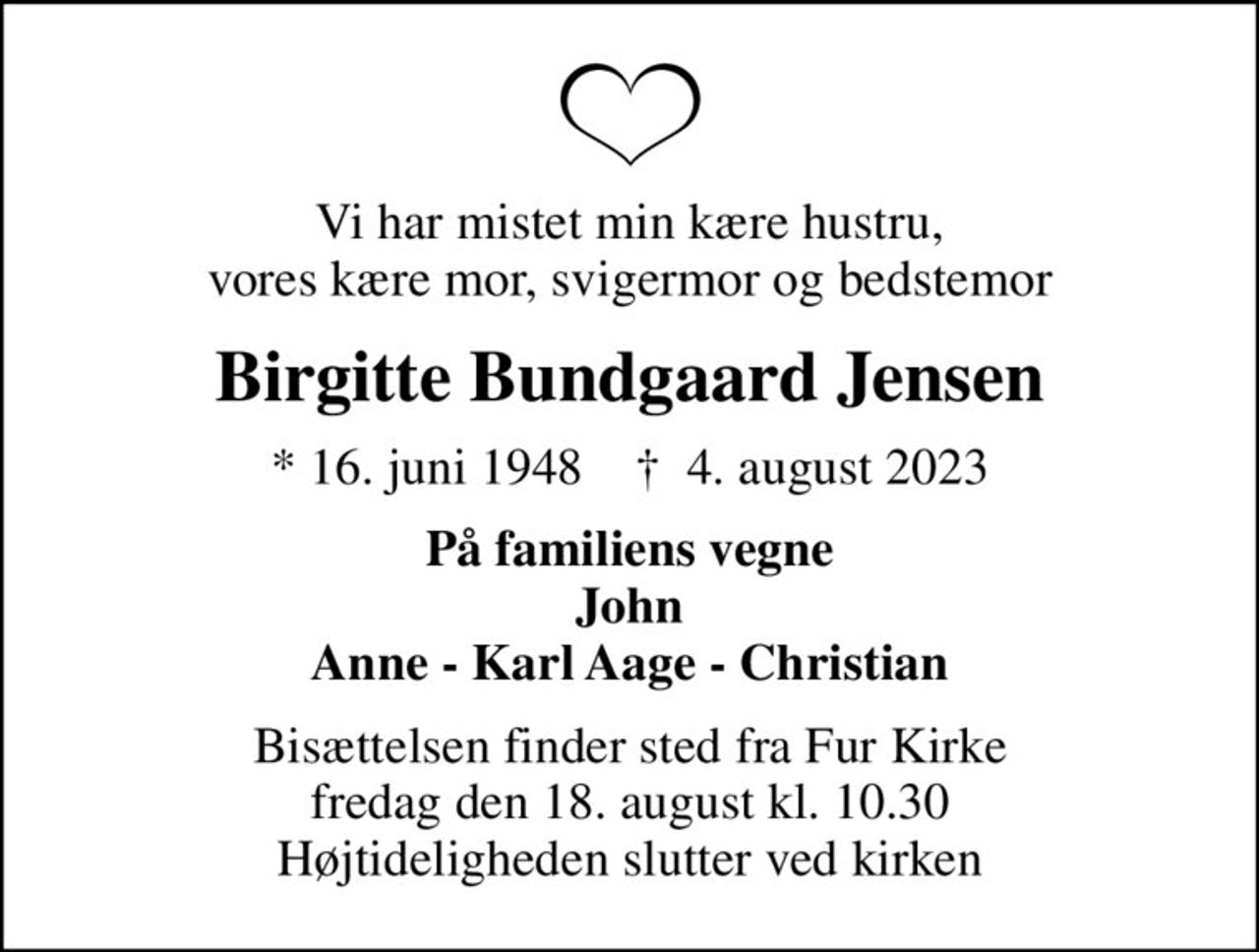 Vi har mistet min kære hustru, vores kære mor, svigermor og bedstemor
Birgitte Bundgaard Jensen
* 16. juni 1948    ✝ 4. august 2023
På familiens vegne John Anne - Karl Aage - Christian
Bisættelsen finder sted fra Fur Kirke  fredag den 18. august kl. 10.30  Højtideligheden slutter ved kirken
