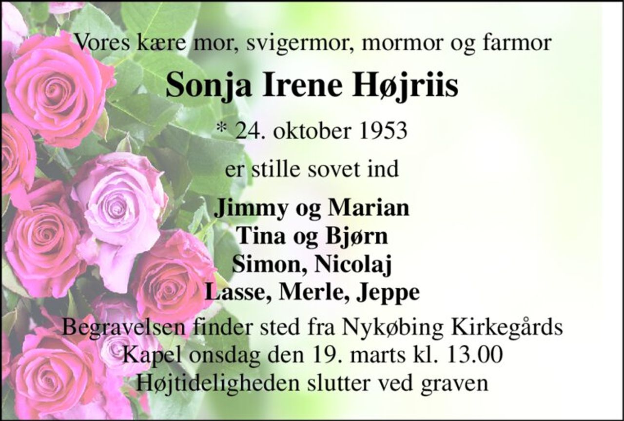 Vores kære mor, svigermor, mormor og farmor 
Sonja Irene Højriis 
* 24. oktober 1953 
er stille sovet ind 
Jimmy og Marian Tina og Bjørn Simon, Nicolaj Lasse, Merle, Jeppe 
Begravelsen finder sted fra Nykøbing Kirkegårds Kapel onsdag den 19. marts kl. 13.00 Højtideligheden slutter ved graven