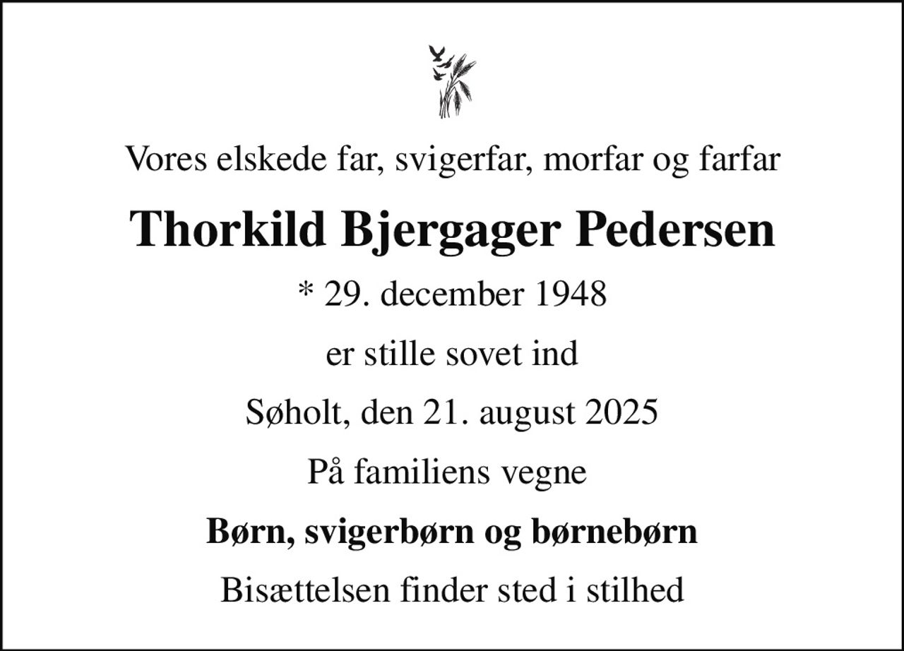 Vores elskede far, svigerfar, morfar og farfar
Thorkild Bjergager Pedersen
* 29. december 1948
er stille sovet ind
Søholt, den 21. august 2025
På familiens vegne 
Børn, svigerbørn og børnebørn
Bisættelsen finder sted i stilhed