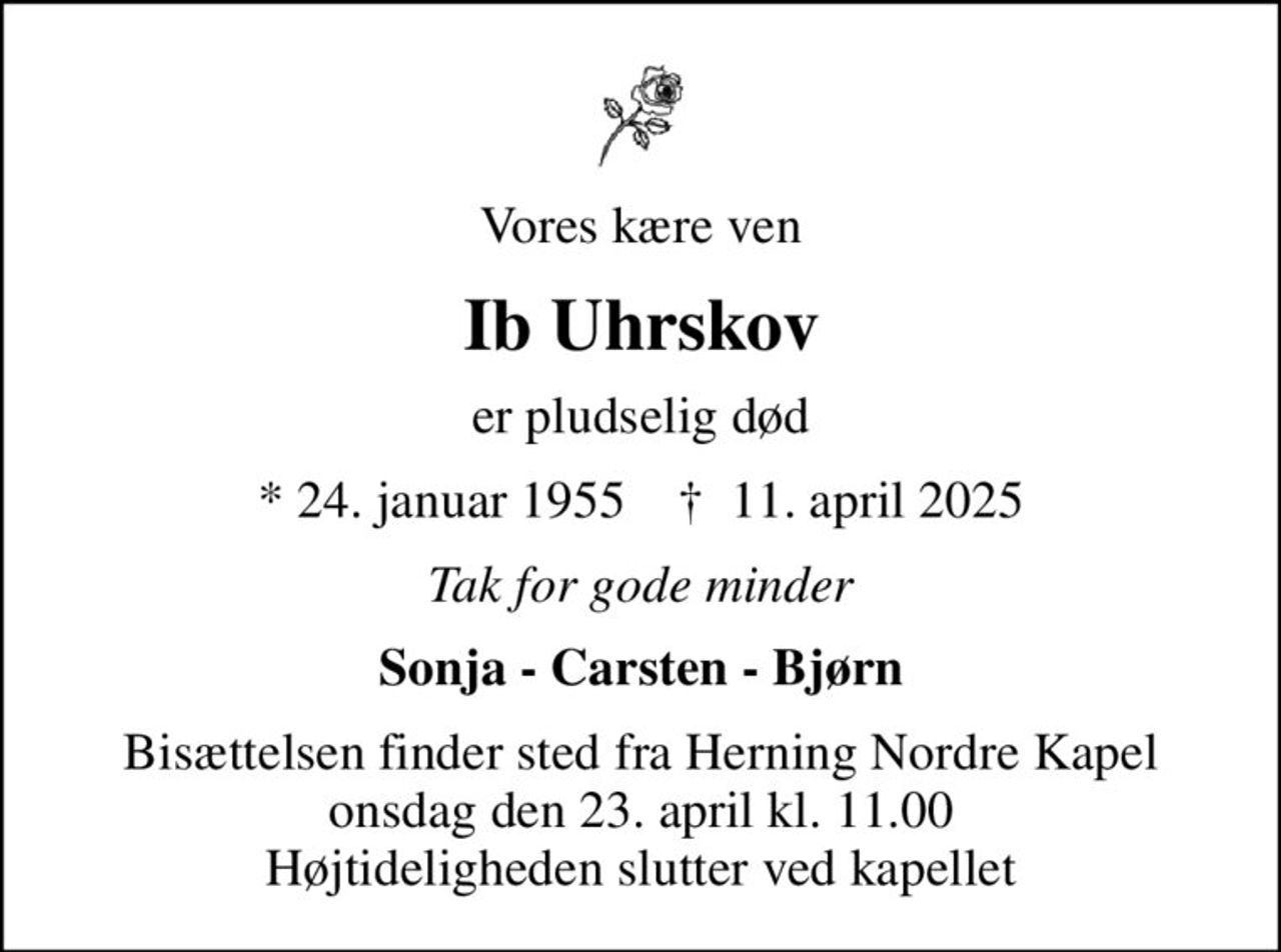 Vores kære ven
Ib Uhrskov
er pludselig død
* 24. januar 1955    ✝ 11. april 2025
Tak for gode minder
Sonja - Carsten - Bjørn
Bisættelsen finder sted fra Herning Nordre Kapel  onsdag den 23. april kl. 11.00  Højtideligheden slutter ved kapellet