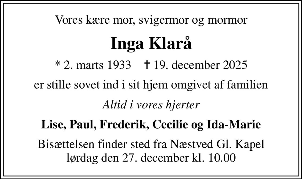 Vores kære mor, svigermor og mormor
Inga Klarå
* 2. marts 1933    ✝ 19. december 2025
er stille sovet ind i sit hjem omgivet af familien
Altid i vores hjerter
Lise, Paul, Frederik, Cecilie og Ida-Marie
Bisættelsen finder sted fra Næstved Gl. Kapel  lørdag den 27. december kl. 10.00