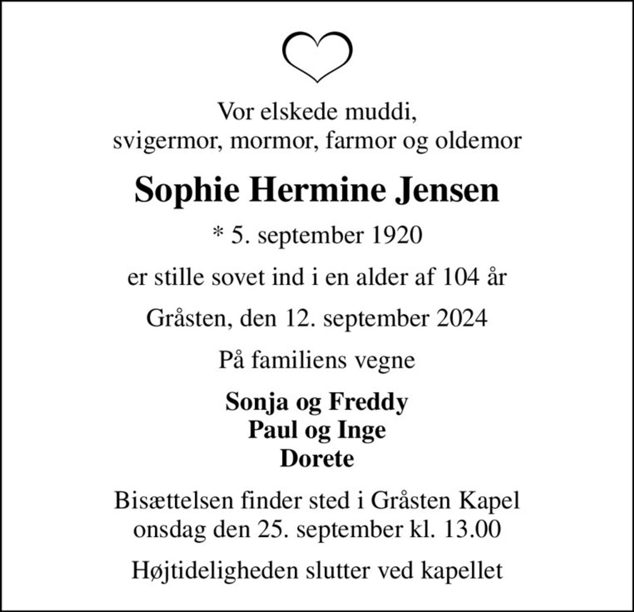 Vor elskede muddi, svigermor, mormor, farmor og oldemor
Sophie Hermine Jensen
* 5. september 1920
er stille sovet ind i en alder af 104 år
Gråsten, den 12. september 2024
På familiens vegne
Sonja og Freddy Paul og Inge Dorete
Bisættelsen finder sted i Gråsten Kapel  onsdag den 25. september kl. 13.00 
Højtideligheden slutter ved kapellet