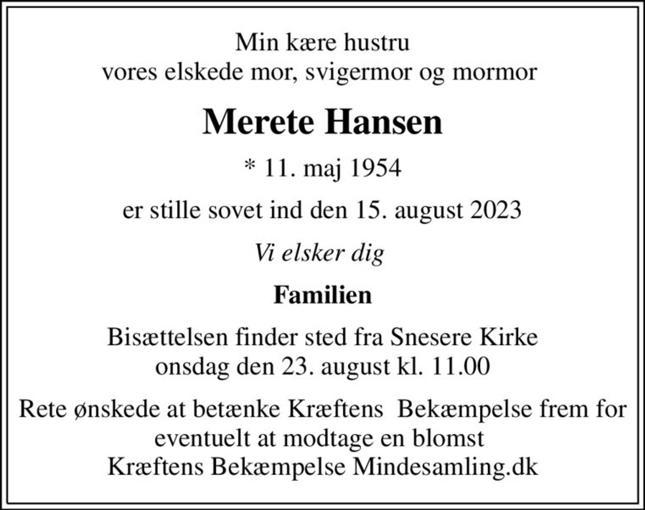 Min kære hustru vores elskede mor, svigermor og mormor 
Merete Hansen
* 11. maj 1954
er stille sovet ind den 15. august 2023
Vi elsker dig 
Familien
Bisættelsen finder sted fra Snesere Kirke  onsdag den 23. august kl. 11.00 
Rete ønskede at betænke Kræftens  Bekæmpelse frem for eventuelt at modtage en blomst  Kræftens Bekæmpelse Mindesamling.dk