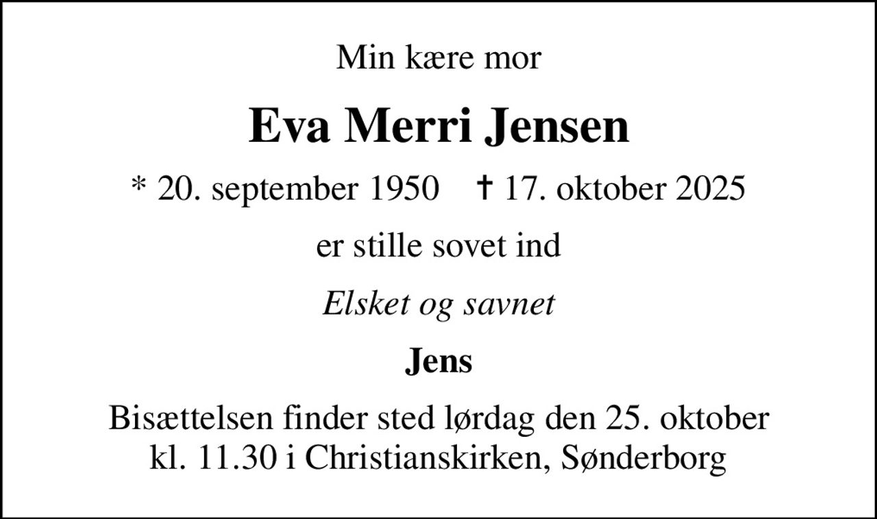 Min kære mor
Eva Merri Jensen
* 20. september 1950    ✝ 17. oktober 2025
er stille sovet ind
Elsket og savnet
Jens
Bisættelsen finder sted lørdag den 25. oktober kl. 11.30 i Christianskirken, Sønderborg