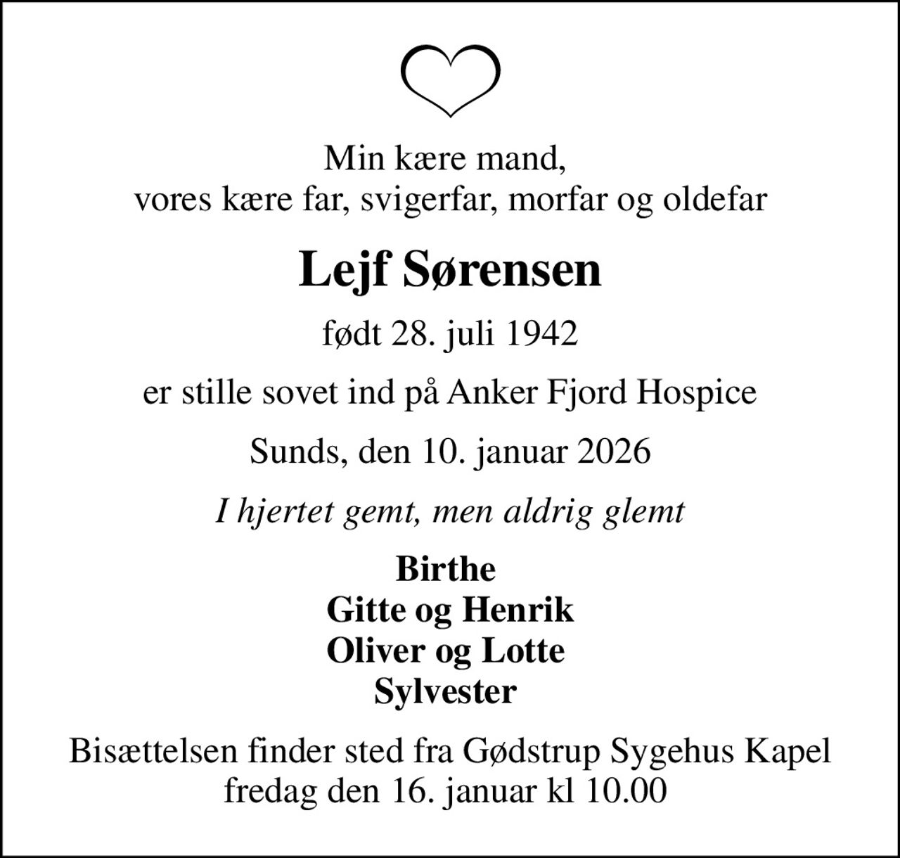 Min kære mand,  vores kære far, svigerfar, morfar og oldefar
Lejf Sørensen
født 28. juli 1942
er stille sovet ind på Anker Fjord Hospice
Sunds, den 10. januar 2026
I hjertet gemt, men aldrig glemt
Birthe  Gitte og Henrik Oliver og Lotte  Sylvester 
Bisættelsen finder sted fra Gødstrup Sygehus Kapel fredag den 16. januar kl 10.00
