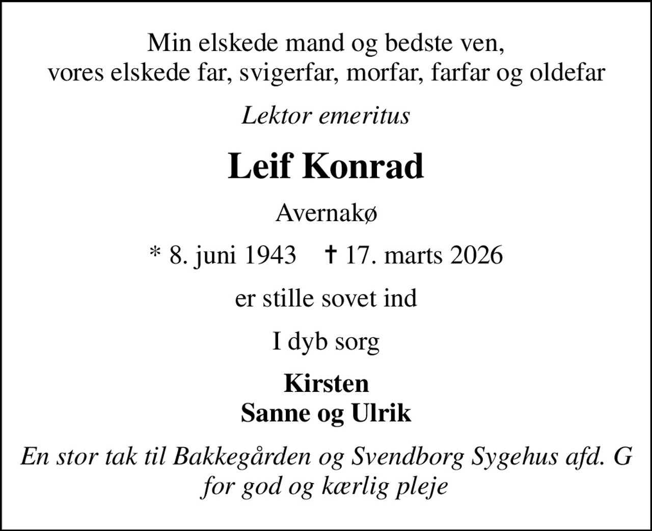 Min elskede mand og bedste ven, vores elskede far, svigerfar, morfar, farfar og oldefar
Lektor emeritus
Leif Konrad
Avernakø
* 8. juni 1943    ✝ 17. marts 2026
er stille sovet ind
I dyb sorg
Kirsten Sanne og Ulrik
En stor tak til Bakkegården og Svendborg Sygehus afd. G for god og kærlig pleje