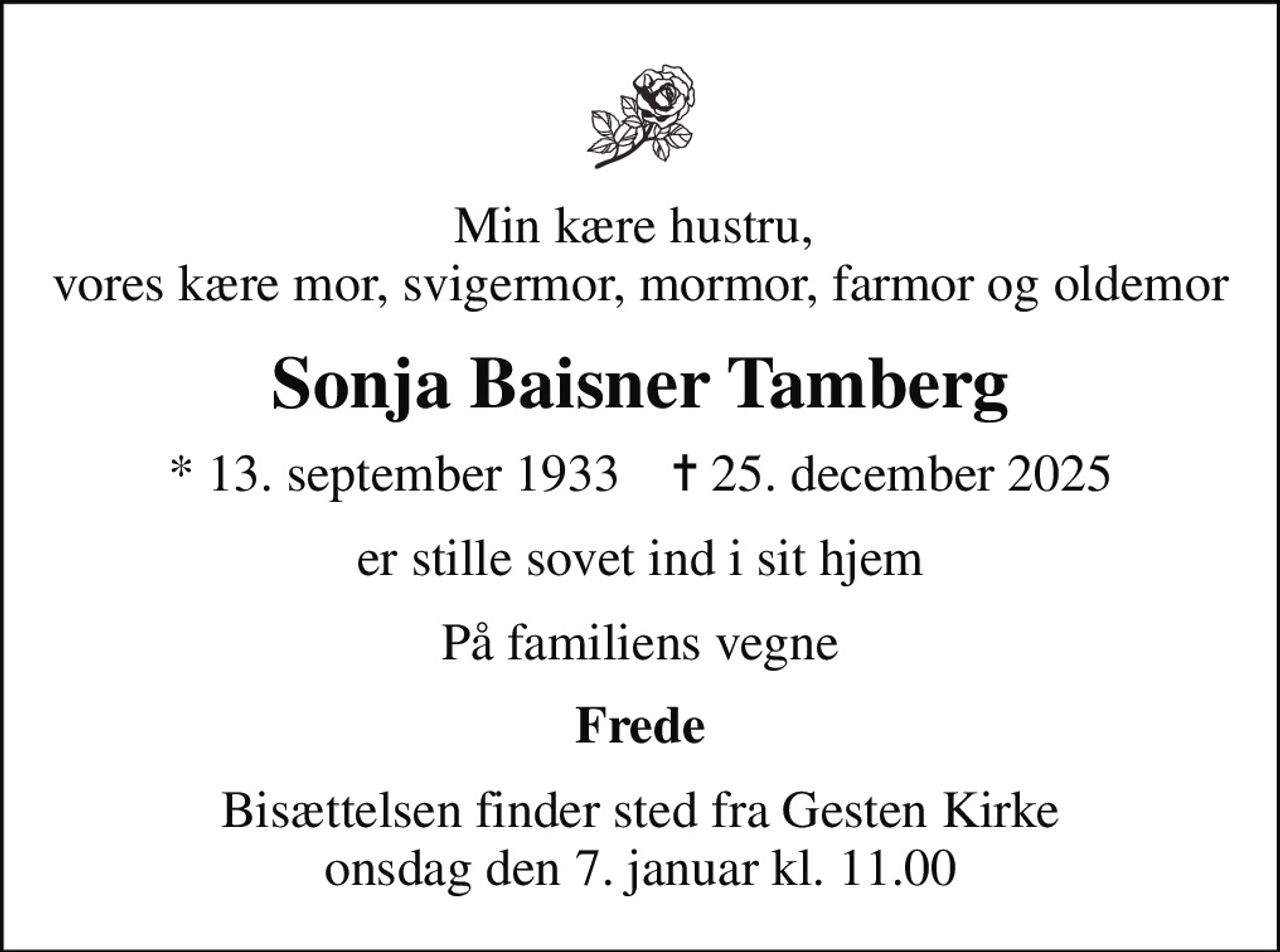 Min kære hustru,  vores kære mor, svigermor, mormor, farmor og oldemor
Sonja Baisner Tamberg
* 13. september 1933    ✝ 25. december 2025
er stille sovet ind i sit hjem
På familiens vegne
Frede
Bisættelsen finder sted fra Gesten Kirke  onsdag den 7. januar kl. 11.00