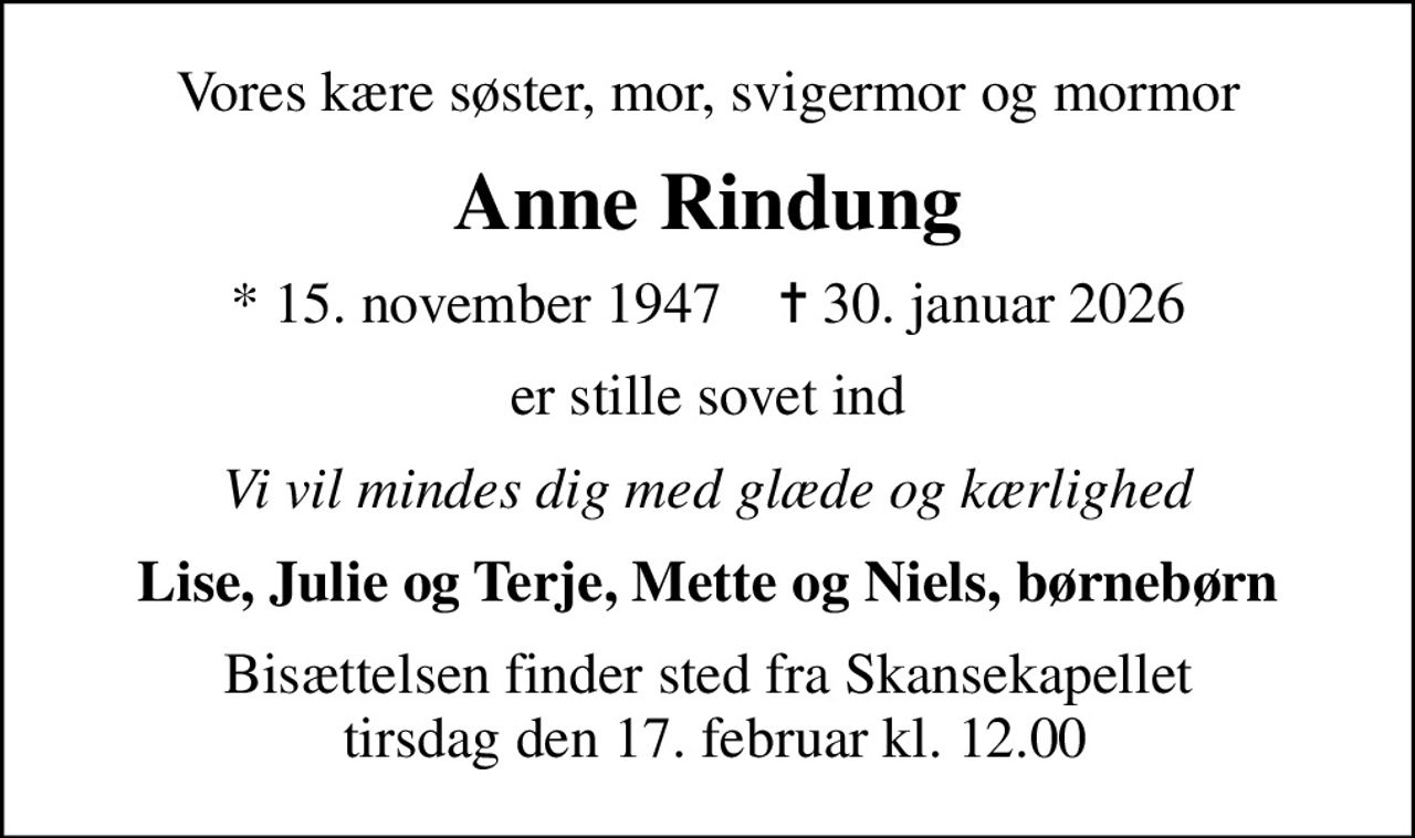 Vores kære søster, mor, svigermor og mormor
Anne Rindung
* 15. november 1947    ✝ 30. januar 2026
er stille sovet ind
Vi vil mindes dig med glæde og kærlighed
Lise, Julie og Terje, Mette og Niels, børnebørn
Bisættelsen finder sted fra Skansekapellet  tirsdag den 17. februar kl. 12.00