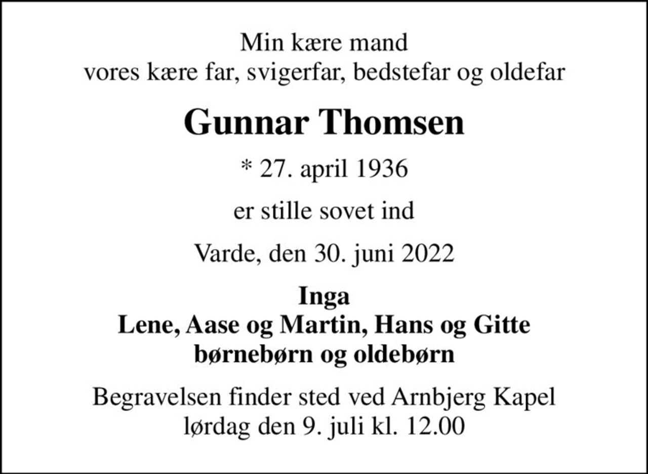 Min kære mand vores kære far, svigerfar, bedstefar og oldefar
Gunnar Thomsen
* 27. april 1936
er stille sovet ind
Varde, den 30. juni 2022
Inga Lene, Aase og Martin, Hans og Gitte børnebørn og oldebørn
Begravelsen finder sted ved Arnbjerg Kapel  lørdag den 9. juli kl. 12.00