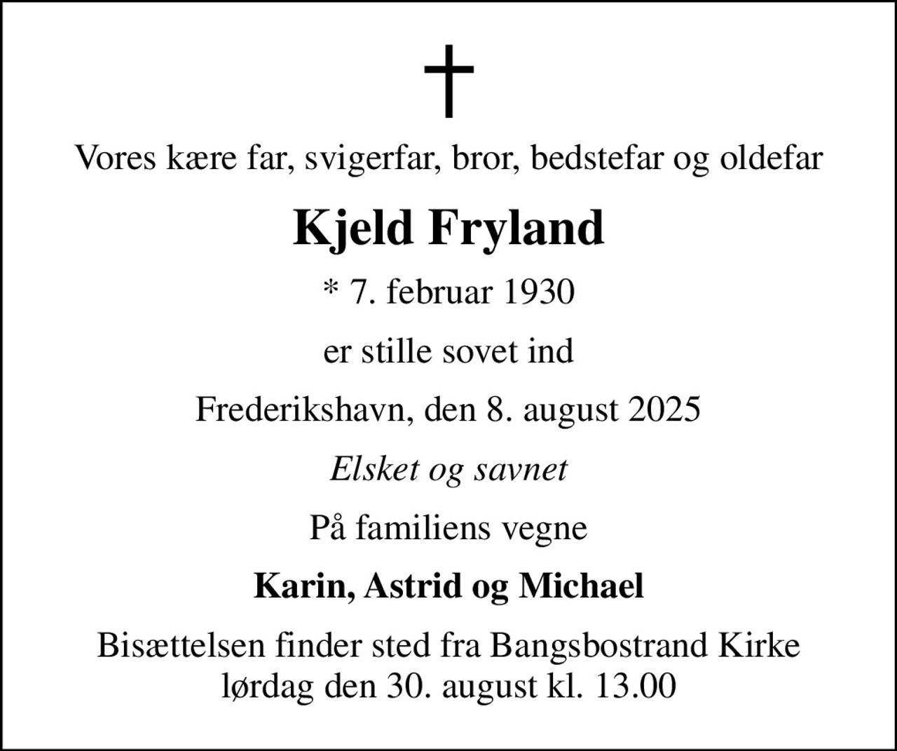 Vores kære far, svigerfar, bror, bedstefar og oldefar
Kjeld Fryland
* 7. februar 1930
er stille sovet ind
Frederikshavn, den 8. august 2025
Elsket og savnet
På familiens vegne
Karin, Astrid og Michael
Bisættelsen finder sted fra Bangsbostrand Kirke  lørdag den 30. august kl. 13.00