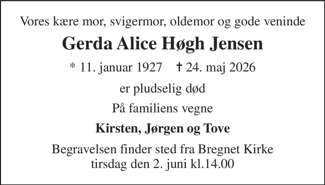 Vores kære mor, svigermor, oldemor og gode veninde 
Gerda Alice Høgh Jensen 
* 11. januar 1927    ✝ 24. maj 2026 
er pludselig død 
På familiens vegne 
Kirsten, Jørgen og Tove 
Begravelsen finder sted fra Bregnet Kirke tirsdag den 2. juni kl.14.00