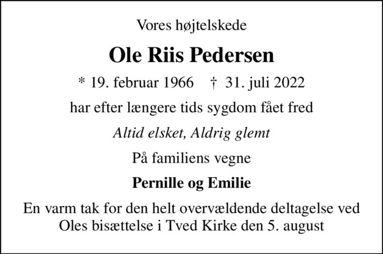 Vores højtelskede
Ole Riis Pedersen
* 19. februar 1966    ✝ 31. juli 2022
har efter længere tids sygdom fået fred
Altid elsket, Aldrig glemt
På familiens vegne
Pernille og Emilie
En varm tak for den helt overvældende deltagelse ved Oles bisættelse i Tved Kirke den 5. august