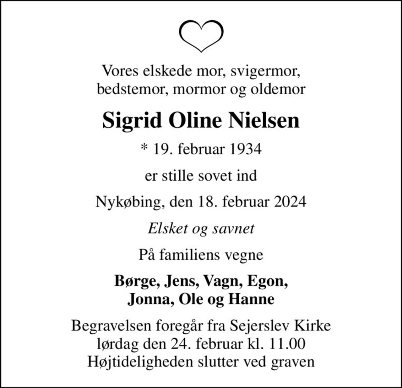 Vores elskede mor, svigermor, bedstemor, mormor og oldemor
Sigrid Oline Nielsen
* 19. februar 1934
er stille sovet ind
Nykøbing, den 18. februar 2024
Elsket og savnet
På familiens vegne
Børge, Jens, Vagn, Egon, Jonna, Ole og Hanne
Begravelsen foregår fra Sejerslev Kirke  lørdag den 24. februar kl. 11.00  Højtideligheden slutter ved graven