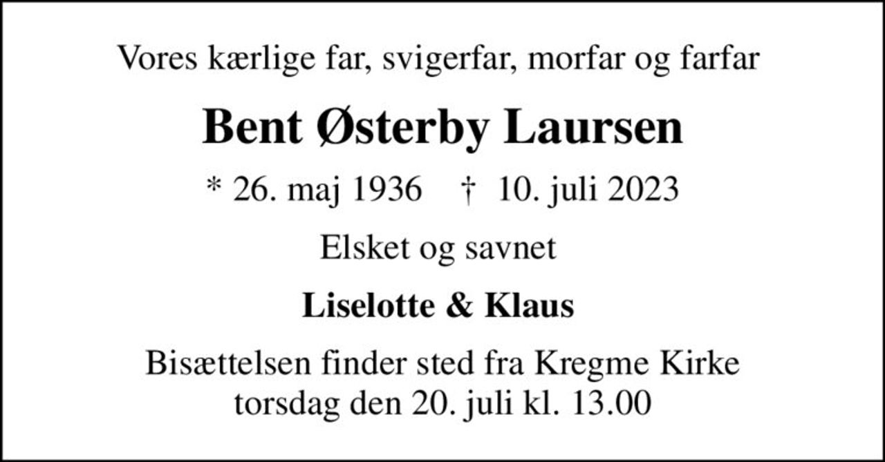 Vores kærlige far, svigerfar, morfar og farfar 
Bent Østerby Laursen
* 26. maj 1936    ✝ 10. juli 2023
Elsket og savnet 
Liselotte & Klaus 
Bisættelsen finder sted fra Kregme Kirke  torsdag den 20. juli kl. 13.00
