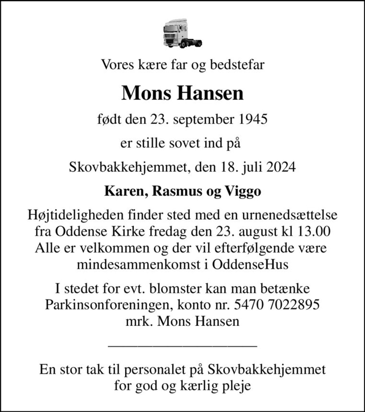 Vores kære far og bedstefar
Mons Hansen
født den 23. september 1945
er stille sovet ind på 
Skovbakkehjemmet, den 18. juli 2024
Karen, Rasmus og Viggo
Højtideligheden finder sted med en urnenedsættelse fra Oddense Kirke fredag den 23. august kl 13.00 Alle er velkommen og der vil efterfølgende være  mindesammenkomst i OddenseHus
I stedet for evt. blomster kan man betænke
					Parkinsonforeningen kontonr.54707022895mrk. Mons
					Hansen
En stor tak til personalet på Skovbakkehjemmet for god og kærlig pleje