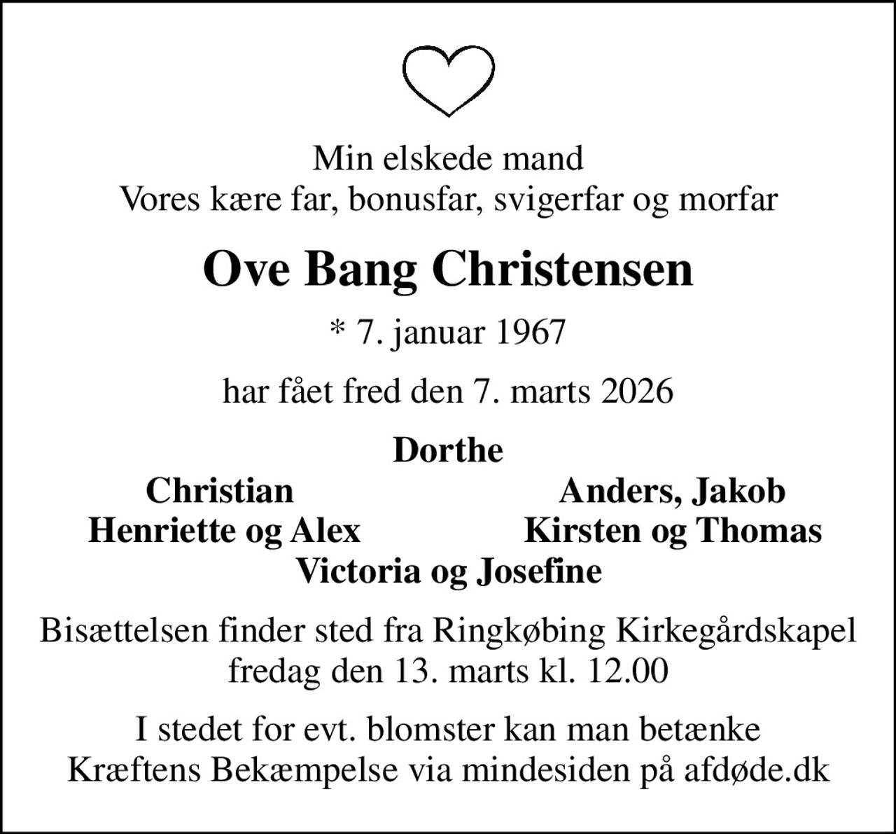 Min elskede mand Vores kære far, bonusfar, svigerfar og morfar
Ove Bang Christensen
* 7. januar 1967
har fået fred den 7. marts 2026
Dorthe
Christian 
Anders, Jakob
Henriette og Alex
Kirsten og Thomas
Bisættelsen finder sted fra Ringkøbing Kirkegårdskapel  fredag den 13. marts kl. 12.00 
I stedet for evt. blomster kan man betænke
					Kræftens Bekæmpelse via mindesiden på afdøde.dk