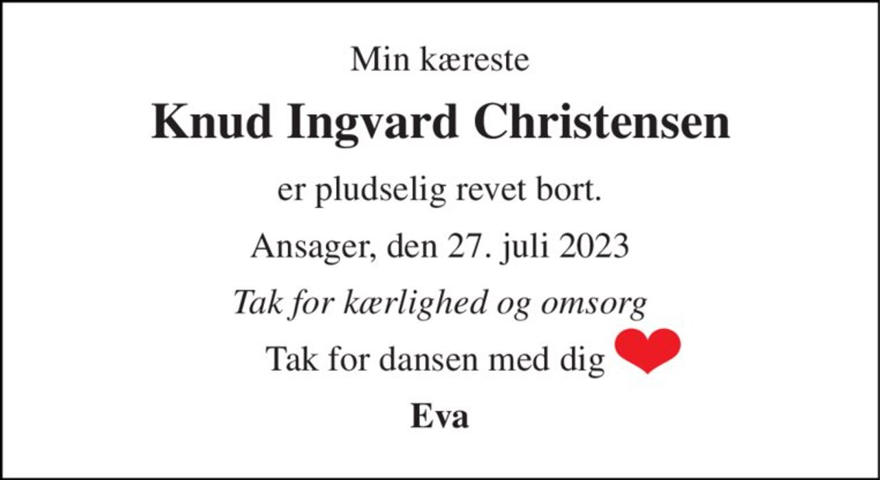 Min kæreste 
Knud Ingvard Christensen 
er pludselig revet bort. 
Ansager, den 27. juli 2023 
Tak for kærlighed og omsorg 
Tak for dansen med dig  
Eva