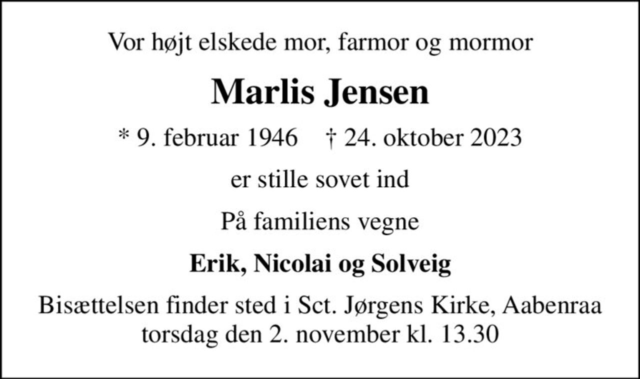 Vor højtelskede mor, farmor og mormor
Marlis Jensen
* 9. februar 1946    ✝ 24. oktober 2023
er stille sovet ind
På familiens vegne
Erik, Nicolai og Solveig
Bisættelsen finder sted i Sct. Jørgens Kirke, Aabenraa  torsdag den 2. november kl. 13.30