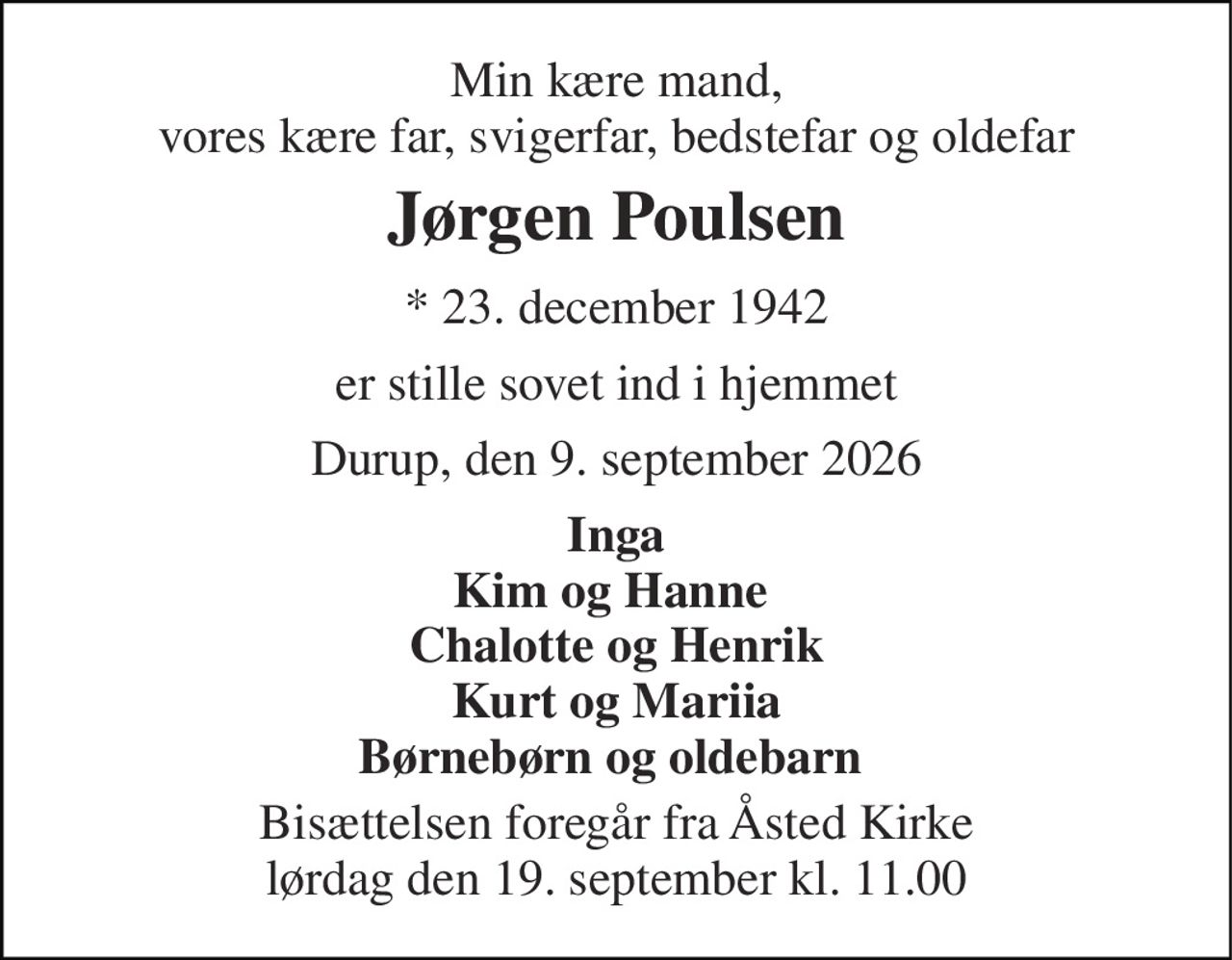 Min kære mand, vores kære far, svigerfar, bedstefar og oldefar 
Jørgen Poulsen 
*​ 23. december 1942 
er stille sovet ind i hjemmet 
Durup, den 9. september 2026 
Inga Kim og Hanne  Chalotte og Henrik Kurt og Mariia Børnebørn og oldebarn  
Bisættelsen​ foregår fra Åsted Kirke​ lørdag den 19. september​ kl. 11.00