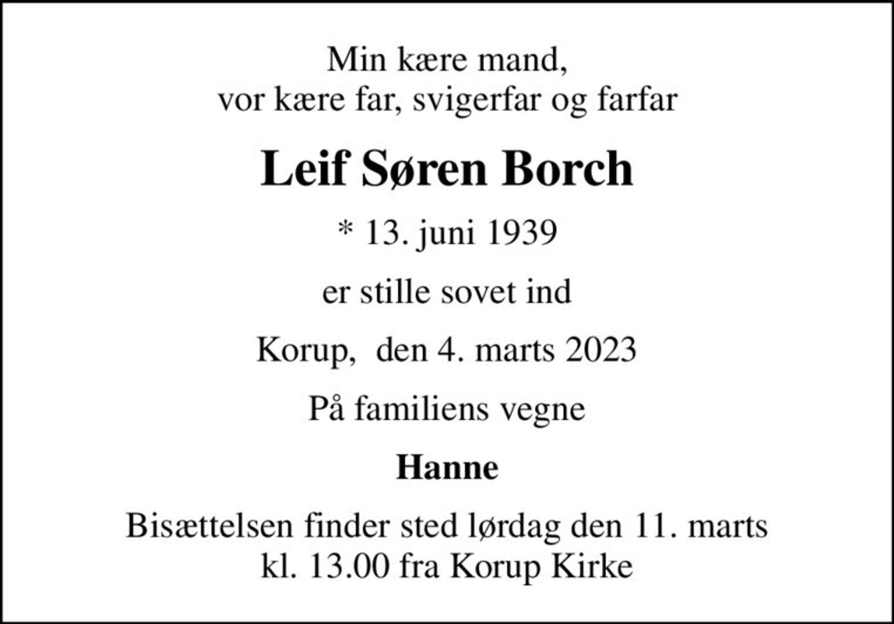 Min kære mand, vor kære far, svigerfar og farfar
Leif Søren Borch
* 13. juni 1939
er stille sovet ind
Korup,  den 4. marts 2023
På familiens vegne
Hanne
Bisættelsen finder sted lørdag den 11. marts kl. 13.00 fra Korup Kirke