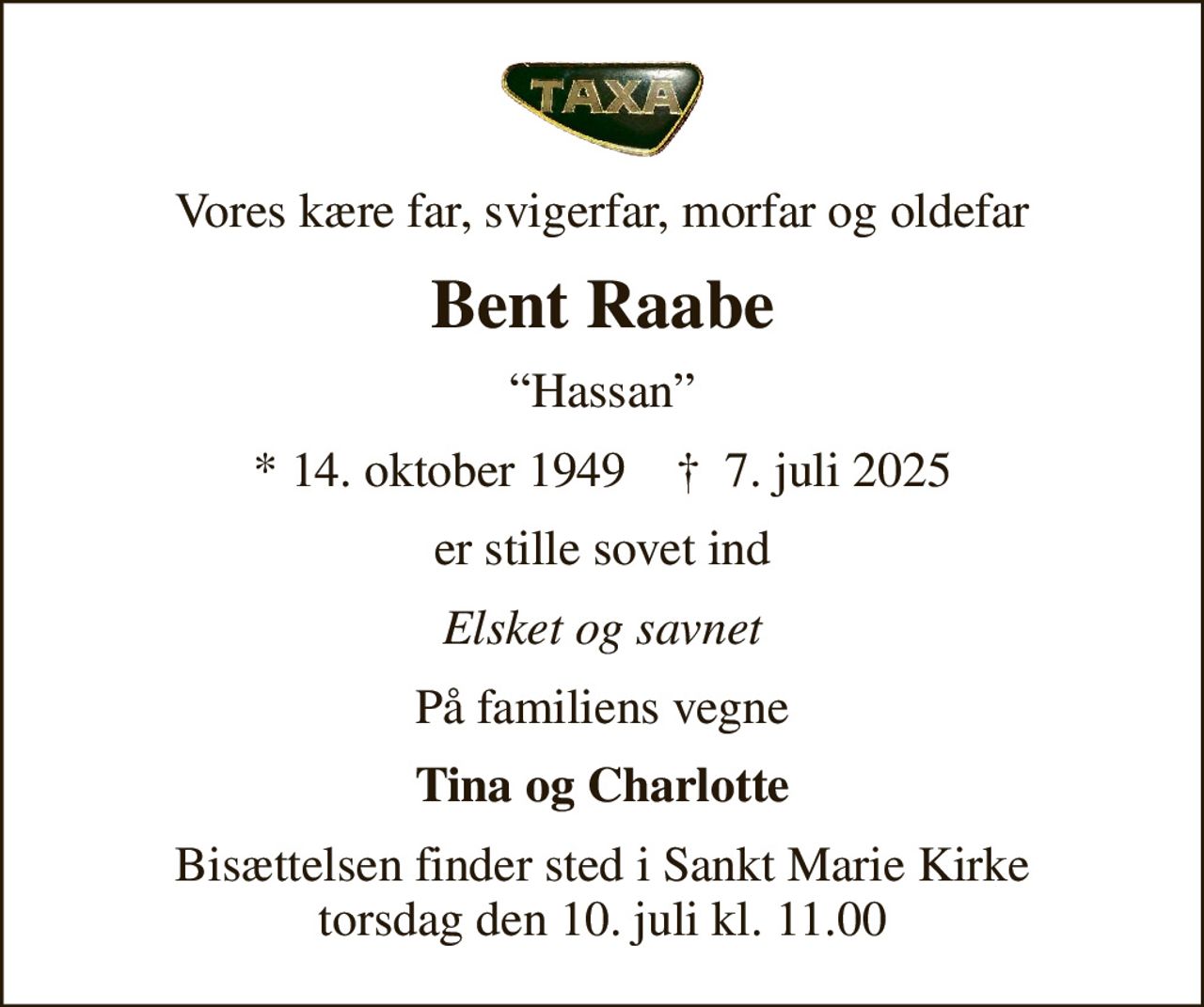 Vores kære far, svigerfar, morfar og oldefar
Bent Raabe
Hassan
* 14. oktober 1949    ✝ 7. juli 2025
er stille sovet ind
Elsket og savnet
På familiens vegne
Tina og Charlotte
Bisættelsen finder sted i Sankt Marie Kirke  torsdag den 10. juli kl. 11.00