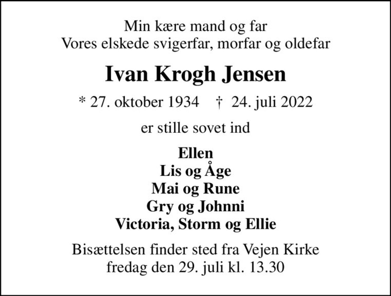 Min kære mand og far Vores elskede svigerfar, morfar og oldefar
Ivan Krogh Jensen
* 27. oktober 1934    ✝ 24. juli 2022
er stille sovet ind
Ellen Lis og Åge Mai og Rune Gry og Johnni Victoria, Storm og Ellie
Bisættelsen finder sted fra Vejen Kirke  fredag den 29. juli kl. 13.30