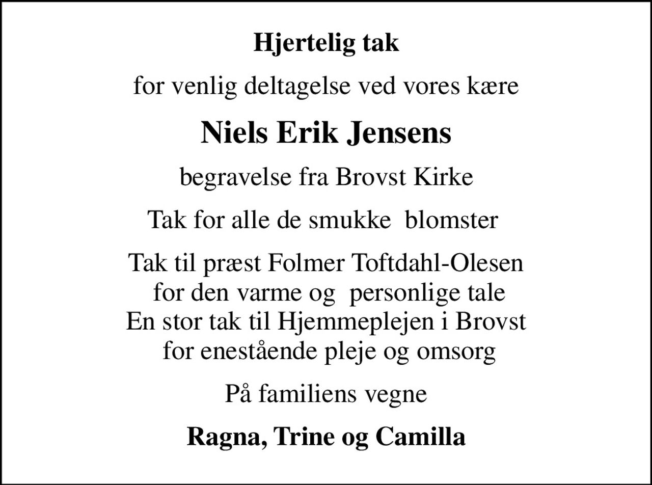 Hjertelig tak
for venlig deltagelse ved vores kære
Niels Erik Jensens
begravelse fra Brovst Kirke
Tak for alle de smukke  blomster 
Tak til præst Folmer Toftdahl-Olesen  for den varme og  personlige tale En stor tak til Hjemmeplejen i Brovst  for enestående pleje og omsorg
På familiens vegne
Ragna, Trine og Camilla