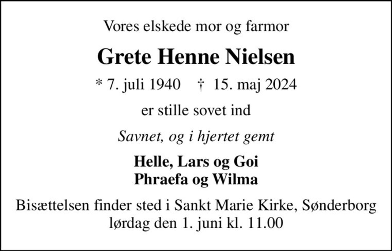 Vores elskede mor og farmor
Grete Henne Nielsen
* 7. juli 1940    ✝ 15. maj 2024
er stille sovet ind
Savnet, og i hjertet gemt
Helle, Lars og Goi Phraefa og Wilma
Bisættelsen finder sted i Sankt Marie Kirke, Sønderborg  lørdag den 1. juni kl. 11.00
