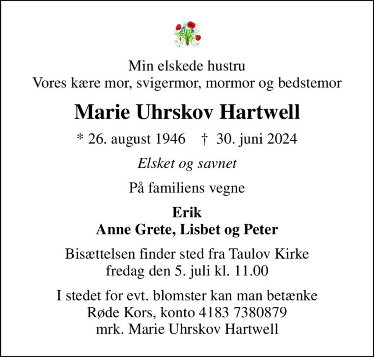 Min elskede hustru Vores kære mor, svigermor, mormor og bedstemor
Marie Uhrskov Hartwell
* 26. august 1946    ✝ 30. juni 2024
Elsket og savnet
På familiens vegne
Erik Anne Grete, Lisbet og Peter
Bisættelsen finder sted fra Taulov Kirke  fredag den 5. juli kl. 11.00 
I stedet for evt. blomster kan man betænke
					Røde Kors konto41837380879mrk. Marie Uhrskov
					Hartwell