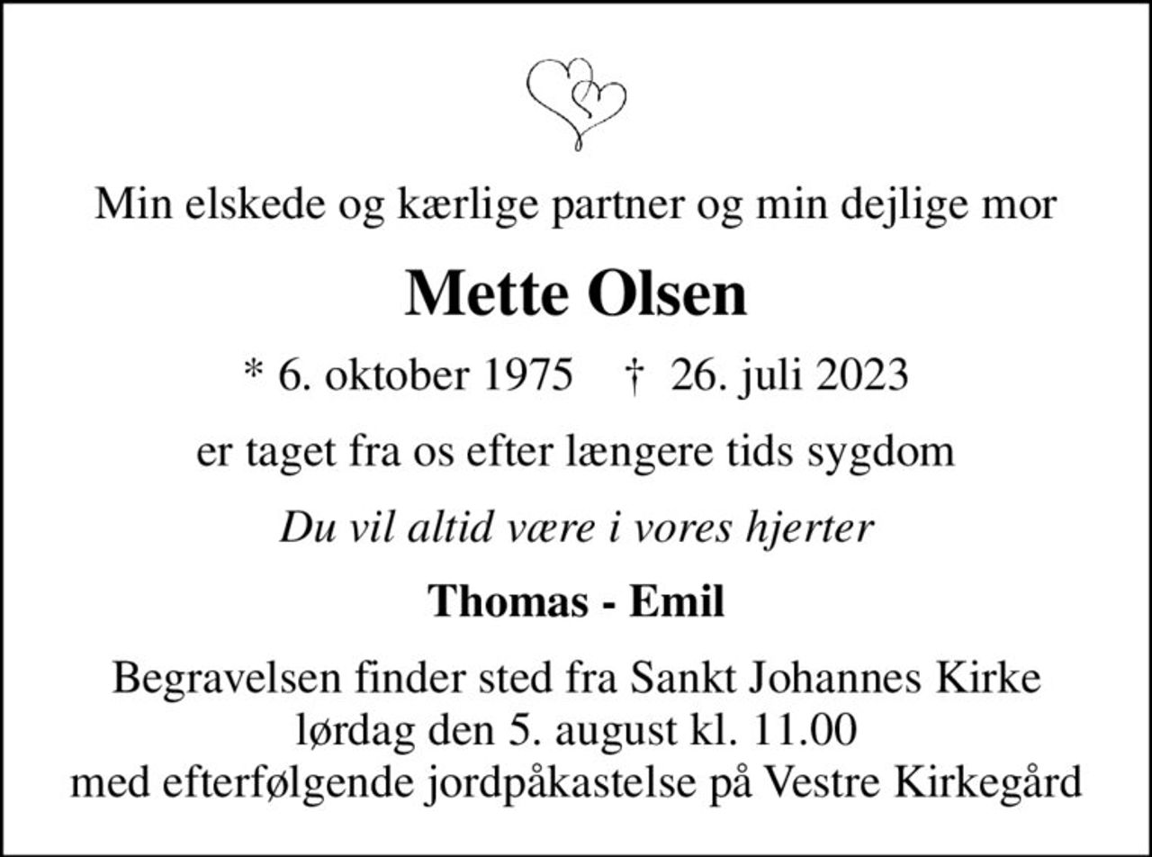 Min elskede og kærlige partner og min dejlige mor
Mette Olsen
* 6. oktober 1975    ✝ 26. juli 2023
er taget fra os efter længere tids sygdom
Du vil altid være i vores hjerter
Thomas - Emil
Begravelsen finder sted fra Sankt Johannes Kirke  lørdag den 5. august kl. 11.00  med efterfølgende jordpåkastelse på Vestre Kirkegård