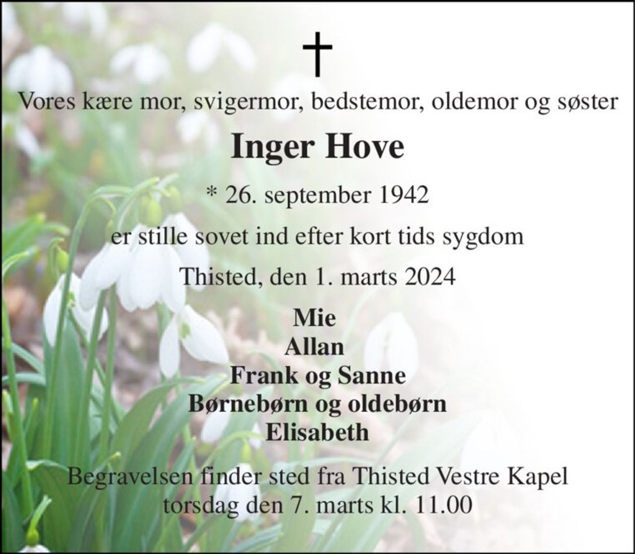 Vores kære mor, svigermor, bedstemor, oldemor og søster 
Inger Hove 
*​ 26. september 1942 
er stille sovet ind efter kort tids sygdom 
Thisted, den 1. marts 2024 
Mie  Allan  Frank og Sanne Børnebørn og oldebørn Elisabeth 
Begravelsen​ finder sted fra Thisted Vestre Kapel​ torsdag den 7. marts​ kl. 11.00