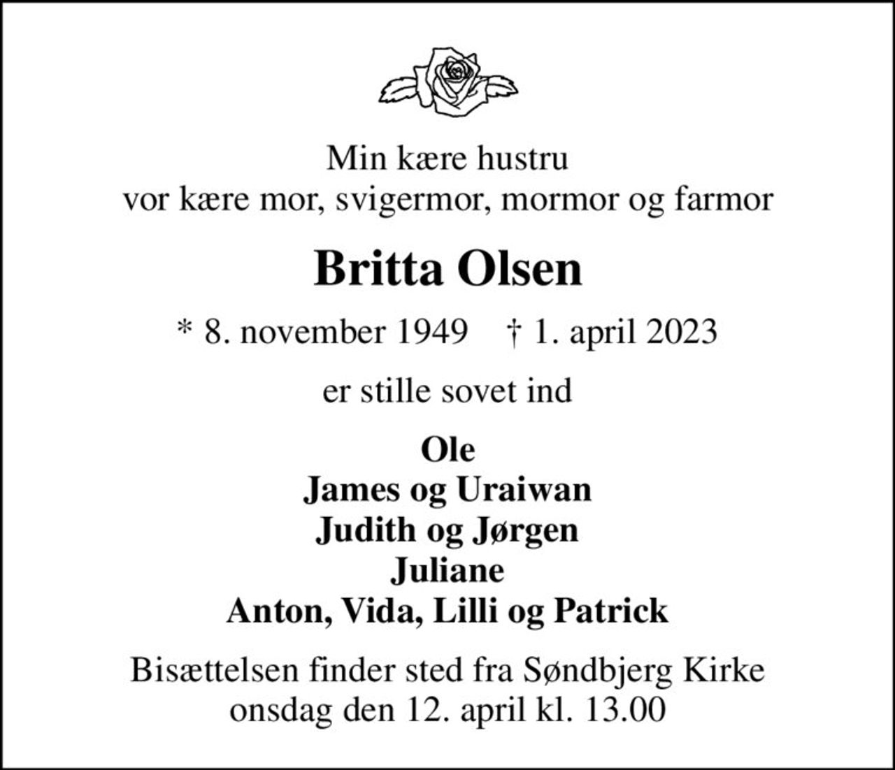 Min kære hustru vor kære mor, svigermor, mormor og farmor
Britta Olsen
* 8. november 1949    ✝ 1. april 2023
er stille sovet ind
Ole James og Uraiwan Judith og Jørgen Juliane Anton, Vida, Lilli og Patrick
Bisættelsen finder sted fra Søndbjerg Kirke  onsdag den 12. april kl. 13.00