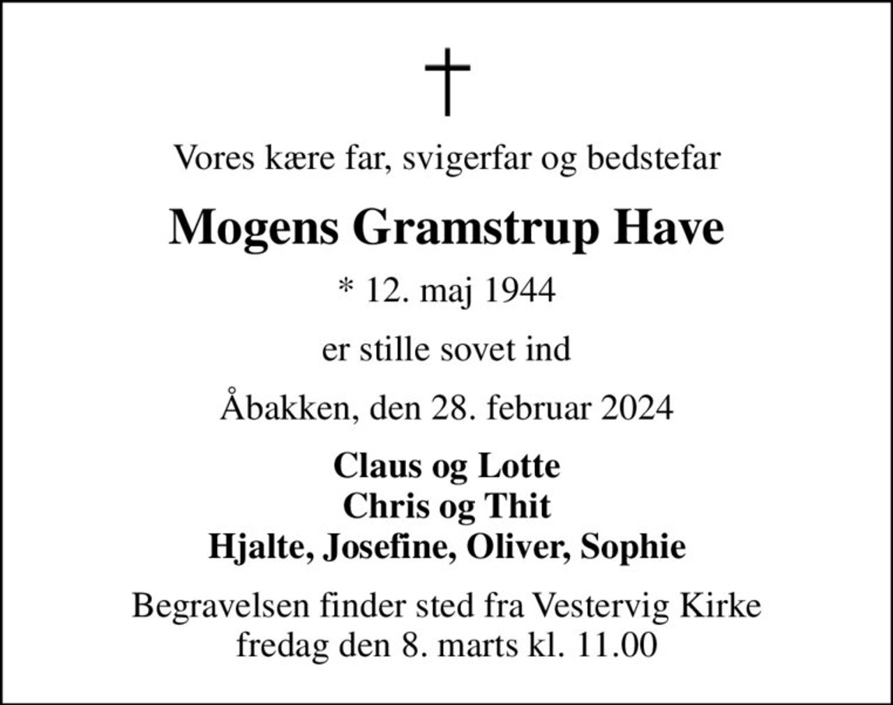 Vores kære far, svigerfar og bedstefar
Mogens Gramstrup Have
* 12. maj 1944
er stille sovet ind
Åbakken, den 28. februar 2024
Claus og Lotte Chris og Thit Hjalte, Josefine, Oliver, Sophie
Begravelsen finder sted fra Vestervig Kirke  fredag den 8. marts kl. 11.00