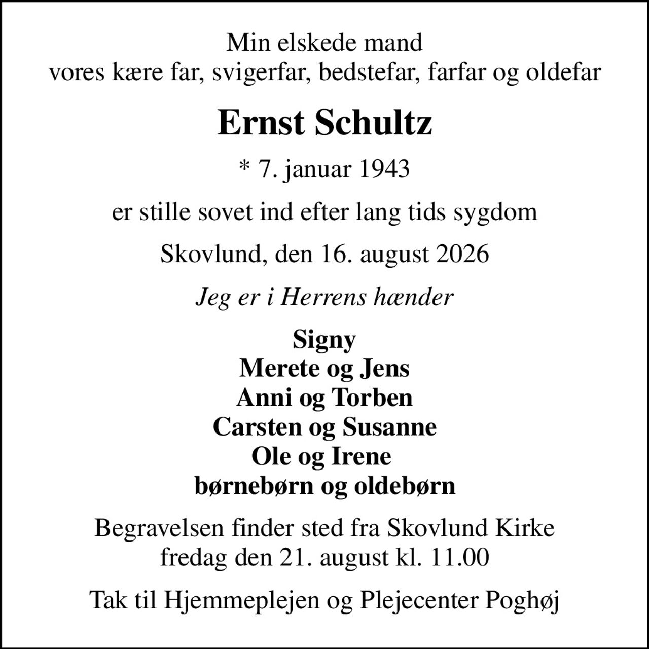 Min elskede mand vores kære far, svigerfar, bedstefar, farfar og oldefar
Ernst Schultz
* 7. januar 1943
er stille sovet ind efter lang tids sygdom
Skovlund, den 16. august 2026
Jeg er i Herrens hænder
Signy Merete og Jens Anni og Torben Carsten og Susanne Ole og Irene  børnebørn og oldebørn
Begravelsen finder sted fra Skovlund Kirke  fredag den 21. august kl. 11.00 
Tak til Hjemmeplejen og Plejecenter Poghøj